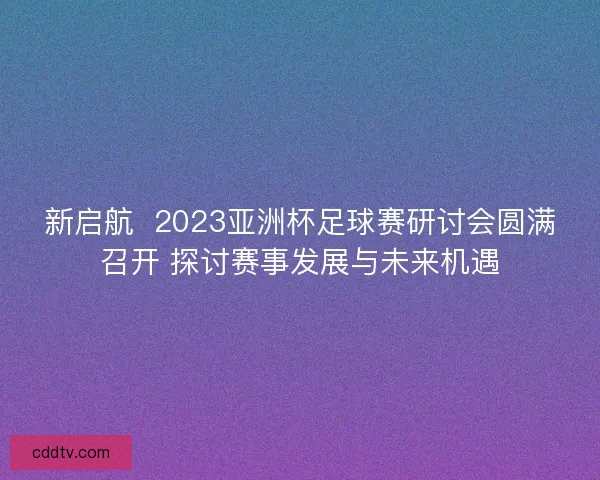 新启航  2023亚洲杯足球赛研讨会圆满召开 探讨赛事发展与未来机遇