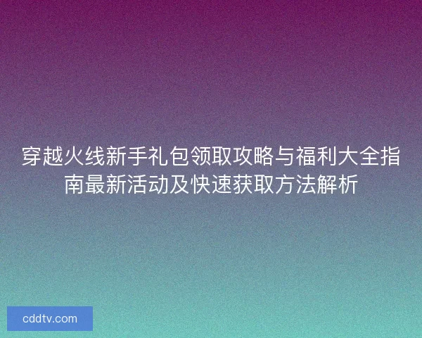 穿越火线新手礼包领取攻略与福利大全指南最新活动及快速获取方法解析