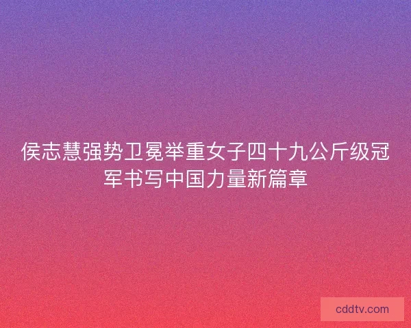 侯志慧强势卫冕举重女子四十九公斤级冠军书写中国力量新篇章