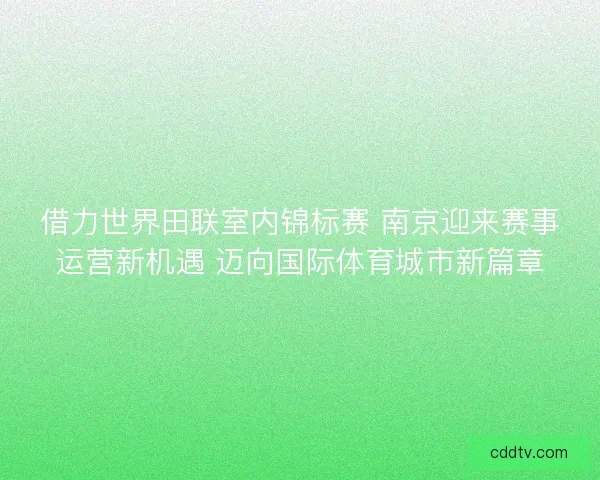 借力世界田联室内锦标赛 南京迎来赛事运营新机遇 迈向国际体育城市新篇章