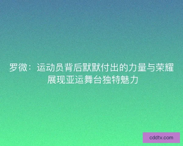 罗微：运动员背后默默付出的力量与荣耀 展现亚运舞台独特魅力